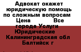 Адвокат окажет юридическую помощь по сложным вопросам  › Цена ­ 1 200 - Все города Услуги » Юридические   . Калининградская обл.,Балтийск г.